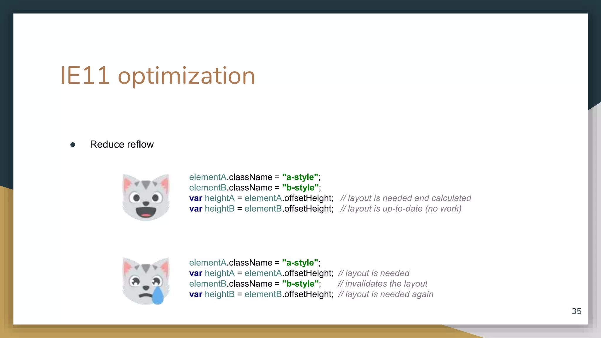 IE11 optimization ● Reduce reflow 35 elementA.className = "a-style"; var heightA = elementA.offsetHeight; // layout is needed elementB.className = "b-style"; // invalidates the layout var heightB = elementB.offsetHeight; // layout is needed again elementA.className = "a-style"; elementB.className = "b-style"; var heightA = elementA.offsetHeight; // layout is needed and calculated var heightB = elementB.offsetHeight; // layout is up-to-date (no work) 