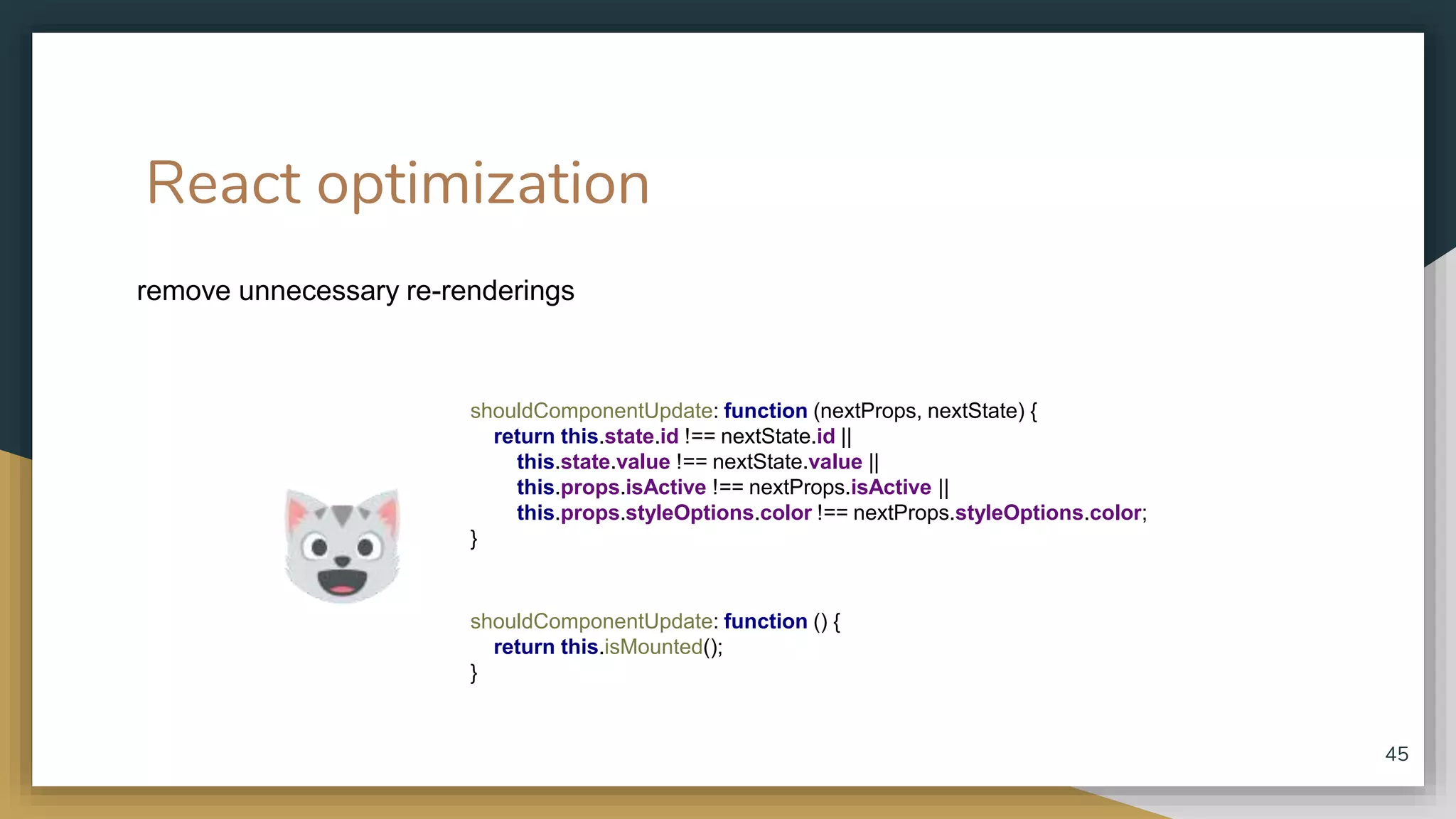 React optimization remove unnecessary re-renderings 45 shouldComponentUpdate: function (nextProps, nextState) { return this.state.id !== nextState.id || this.state.value !== nextState.value || this.props.isActive !== nextProps.isActive || this.props.styleOptions.color !== nextProps.styleOptions.color; } shouldComponentUpdate: function () { return this.isMounted(); } 