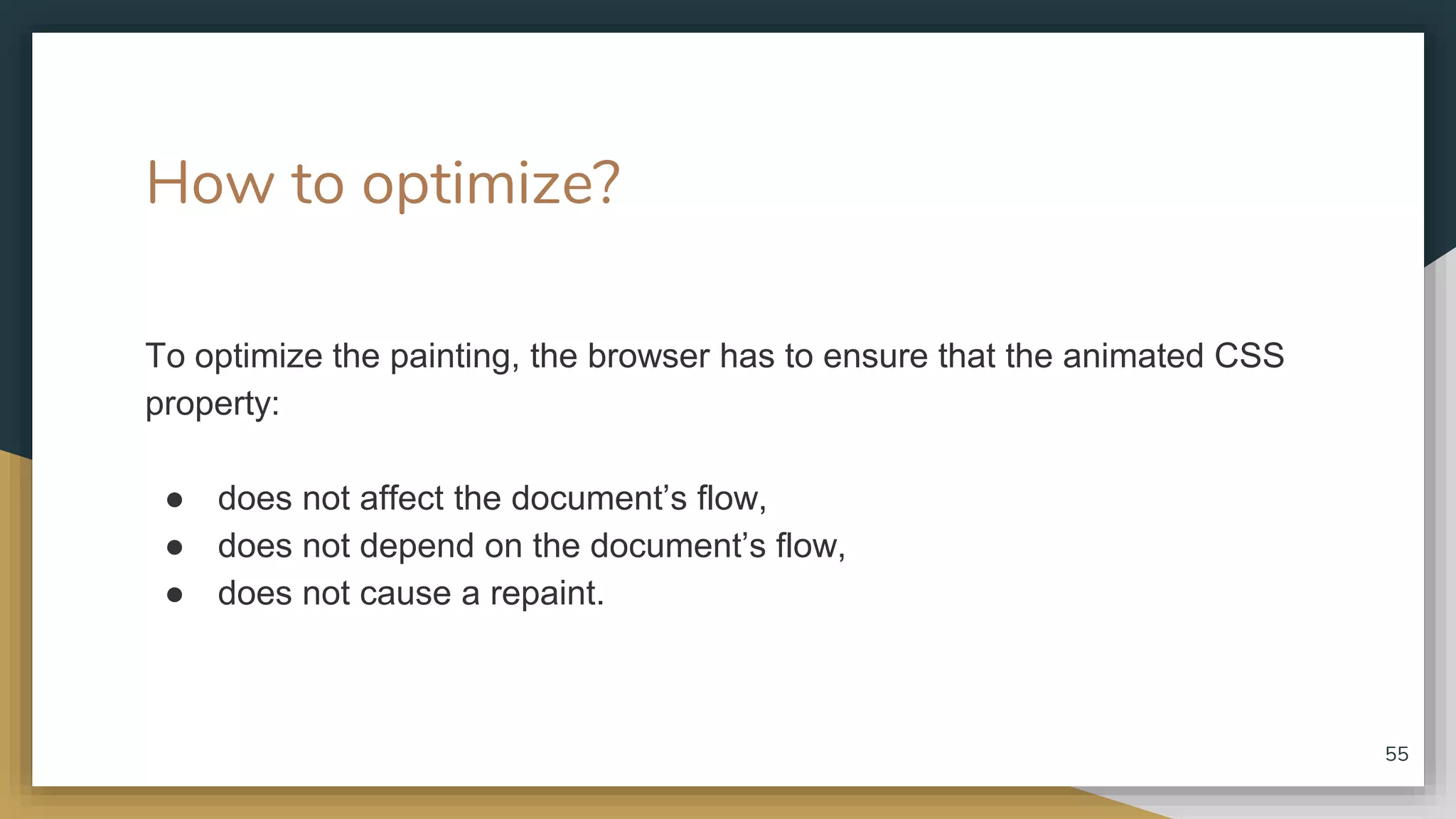 How to optimize? To optimize the painting, the browser has to ensure that the animated CSS property: ● does not affect the document’s flow, ● does not depend on the document’s flow, ● does not cause a repaint. 55 