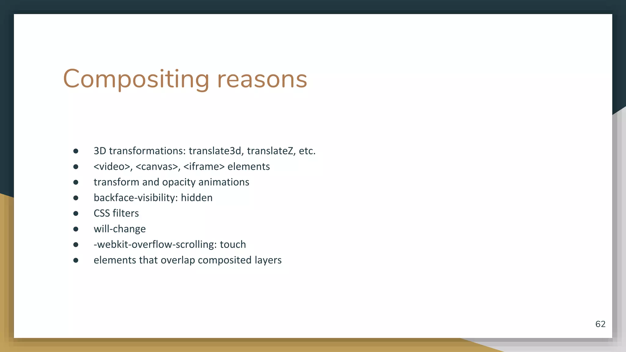 Compositing reasons ● 3D transformations: translate3d, translateZ, etc. ● <video>, <canvas>, <iframe> elements ● transform and opacity animations ● backface-visibility: hidden ● CSS filters ● will-change ● -webkit-overflow-scrolling: touch ● elements that overlap composited layers 62 