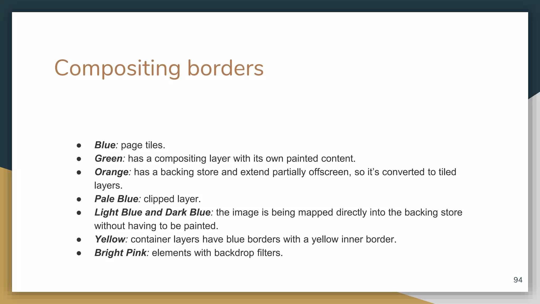 Compositing borders ● Blue: page tiles. ● Green: has a compositing layer with its own painted content. ● Orange: has a backing store and extend partially offscreen, so it’s converted to tiled layers. ● Pale Blue: clipped layer. ● Light Blue and Dark Blue: the image is being mapped directly into the backing store without having to be painted. ● Yellow: container layers have blue borders with a yellow inner border. ● Bright Pink: elements with backdrop filters. 94 