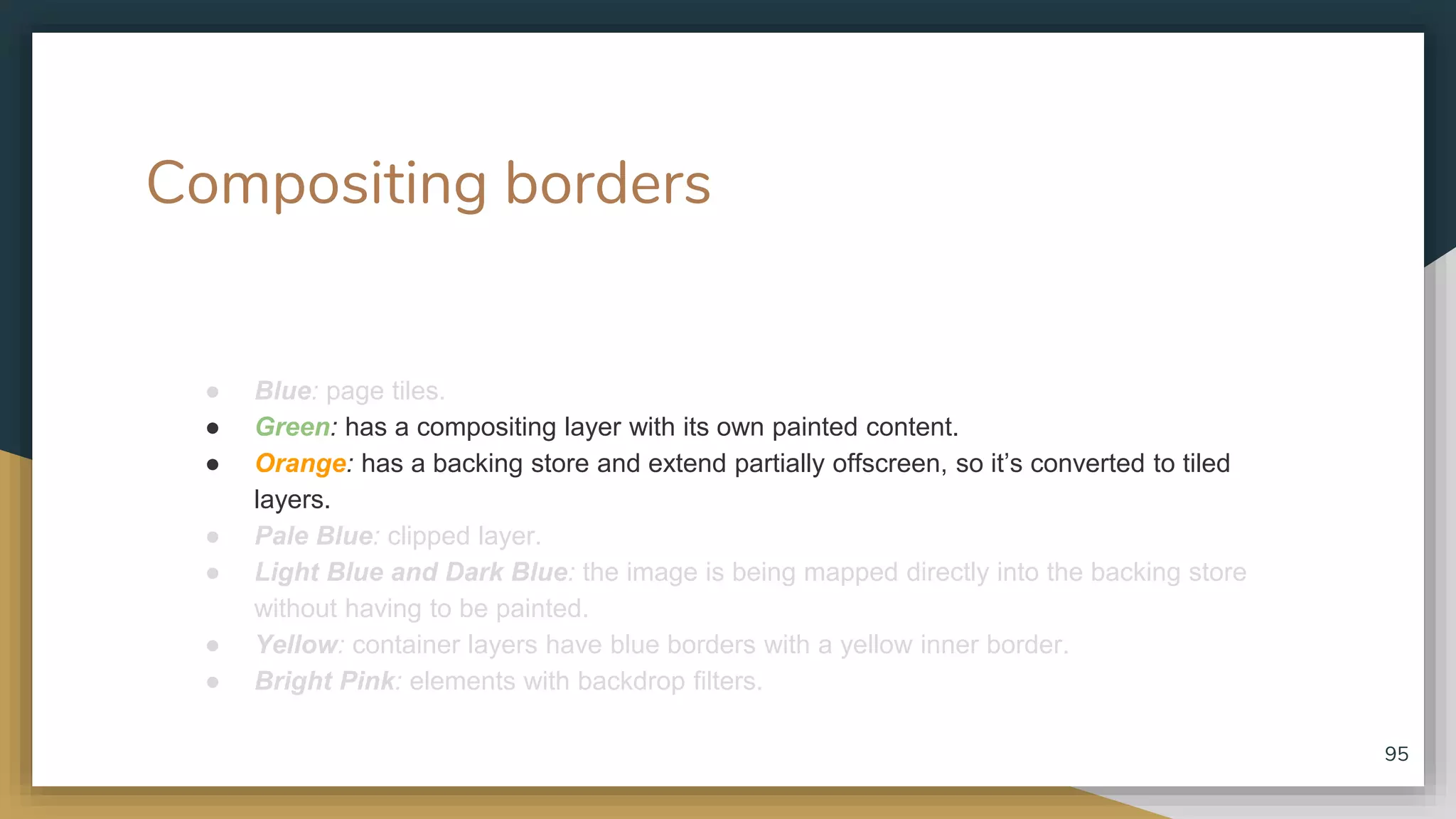 Compositing borders ● Blue: page tiles. ● Green: has a compositing layer with its own painted content. ● Orange: has a backing store and extend partially offscreen, so it’s converted to tiled layers. ● Pale Blue: clipped layer. ● Light Blue and Dark Blue: the image is being mapped directly into the backing store without having to be painted. ● Yellow: container layers have blue borders with a yellow inner border. ● Bright Pink: elements with backdrop filters. 95 