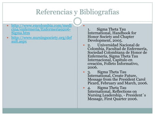 Referencias y Bibliografías
 http://www.encolombia.com/medi      
  cina/enfermeria/Enfermeria9206-       1.   Sigma Theta Tau
  Sigma.htm                             International, Handbook for
 http://www.nursingsociety.org/def     Honor Society and Chapter
  ault.aspx                             Development, 2005.
                                       2.    Universidad Nacional de
                                        Colombia, Facultad de Enfermería,
                                        Sociedad Colombiana de Honor de
                                        Enfermería, Sigma Theta Tau
                                        Internacional, Capítulo en
                                        creación, Folleto Informativo,
                                        2006.
                                       3.    Sigma Theta Tau
                                        International, Create Future,
                                        Message from the President Carol
                                        Picard, February and March, 2006.
                                       4.    Sigma Theta Tau
                                        International, Reflections on
                                        Nursing Leadership, - President´s
                                        Message, First Quarter 2006.
 