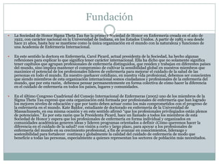 Fundación
   La Sociedad de Honor Sigma Theta Tau fue la primera Sociedad de Honor en Enfermería creada en el año de
    1922, con carácter nacional en la Universidad de Indiana, en los Estados Unidos. A partir de 1985 o sea desde
    hace 21 años, hasta hoy se mantiene como la única organización en el mundo con la naturaleza y funciones de
    una Academia de Enfermería Internacional.

   En este sentido la doctora en Enfermería, Carol Picard, actual presidenta de la Sociedad, ha hecho algunas
    reflexiones para explicar lo que significa tener carácter internacional. Ella ha dicho que no solamente significa
    tener capítulos que agrupan profesionales de enfermería distinguidos, que residen y trabajan en diferentes países
    del mundo, sino implica mantener el compromiso de cultivar la sensibilidad global en nuestros miembros que
    maximice el potencial de los profesionales líderes de enfermería para mejorar el cuidado de la salud de las
    personas en todo el mundo. En nuestro quehacer cotidiano, en nuestra vida profesional, debemos ser conscientes
    que siendo miembros de esta organización internacional somos ciudadanos y profesionales de la enfermería del
    mundo, que por esta razón, debemos pensar permanentemente en forma colectiva de cómo hacer la diferencia
    en el cuidado de enfermería en todos los países, lugares y comunidades.

   En el último Congreso Cuadrienal del Consejo Internacional de Enfermeras (2005) uno de los miembros de la
    Sigma Theta Tau expresó que esta organización está formada por profesionales de enfermería que han logrado
    los mejores niveles de educación y que por tanto deben actuar como los más comprometidos con el progreso de
    la enfermería en el mundo. Kate Baldor, estudiante de doctorado en enfermería de la Universidad de
    Massachussets, en esa misma ocasión y en este sentido afirmó “que los profesionales privilegiados están plenos
    de potenciales.” Es por esta razón que la Presidenta Picard, hace un llamado a todos los miembros de esta
    Sociedad de Honor y espera que los profesionales de enfermería en forma individual y organizados en
    comunidades académicas generen ideas y lideren programas orientados a definir ¿Cómo queremos hacer la
    diferencia en el cuidado de la salud? con visión a corto y largo plazo, para apoyar a los profesionales de
    enfermería del mundo en su crecimiento profesional, a fin de avanzar en conocimientos, liderazgo y
    sostenibilidad para fortalecer continua y globalmente la calidad del cuidado de enfermería de modo que
    beneficie a todas las personas, especialmente a quienes representan los sectores de población más necesitados.
 