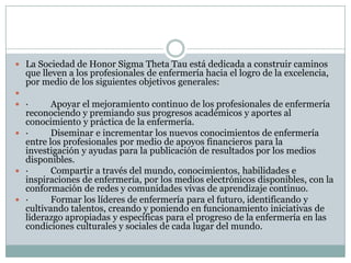  La Sociedad de Honor Sigma Theta Tau está dedicada a construir caminos
  que lleven a los profesionales de enfermería hacia el logro de la excelencia,
  por medio de los siguientes objetivos generales:

 ·      Apoyar el mejoramiento continuo de los profesionales de enfermería
  reconociendo y premiando sus progresos académicos y aportes al
  conocimiento y práctica de la enfermería.
 ·      Diseminar e incrementar los nuevos conocimientos de enfermería
  entre los profesionales por medio de apoyos financieros para la
  investigación y ayudas para la publicación de resultados por los medios
  disponibles.
 ·      Compartir a través del mundo, conocimientos, habilidades e
  inspiraciones de enfermería, por los medios electrónicos disponibles, con la
  conformación de redes y comunidades vivas de aprendizaje continuo.
 ·      Formar los líderes de enfermería para el futuro, identificando y
  cultivando talentos, creando y poniendo en funcionamiento iniciativas de
  liderazgo apropiadas y específicas para el progreso de la enfermería en las
  condiciones culturales y sociales de cada lugar del mundo.
 