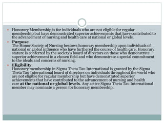  Honorary Membership is for individuals who are not eligible for regular
  membership but have demonstrated superior achievements that have contributed to
  the advancement of nursing and health care at national or global levels.
 Purpose
  The Honor Society of Nursing bestows honorary membership upon individuals of
  national or global influence who have furthered the course of health care. Honorary
  stature is conferred by the society’s board of directors on those who demonstrate
  superior achievement in a chosen field and who demonstrate a special commitment
  to the ideals and concerns of nursing.
 Eligibility
  Honorary membership in Sigma Theta Tau International is granted by the Sigma
  Theta Tau International board of directors on individuals throughout the world who
  are not eligible for regular membership but have demonstrated superior
  achievements that have contributed to the advancement of nursing and health
  care at the national or global levels. Any active Sigma Theta Tau International
  member may nominate a person for honorary membership.
 