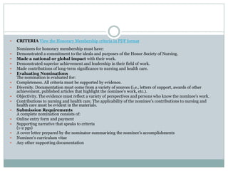    CRITERIA View the Honorary Membership criteria in PDF format
    Nominees for honorary membership must have:
   Demonstrated a commitment to the ideals and purposes of the Honor Society of Nursing.
   Made a national or global impact with their work.
   Demonstrated superior achievement and leadership in their field of work.
   Made contributions of long-term significance to nursing and health care.
   Evaluating Nominations
    The nomination is evaluated for:
   Completeness. All criteria must be supported by evidence.
   Diversity. Documentation must come from a variety of sources (i.e., letters of support, awards of other
    achievement, published articles that highlight the nominee’s work, etc.).
   Objectivity. The evidence must reflect a variety of perspectives and persons who know the nominee’s work.
   Contributions to nursing and health care. The applicability of the nominee’s contributions to nursing and
    health care must be evident in the materials.
   Submission Requirements
    A complete nomination consists of:
   Online entry form and payment
   Supporting narrative that speaks to criteria
    (1-2 pgs)
   A cover letter prepared by the nominator summarizing the nominee’s accomplishments
   Nominee’s curriculum vitae
   Any other supporting documentation
 