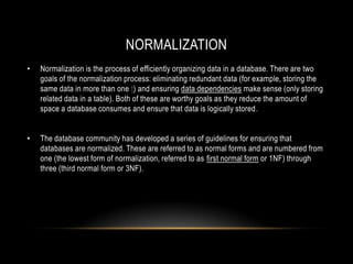 NORMALIZATION
•   Normalization is the process of efficiently organizing data in a database. There are two
    goals of the normalization process: eliminating redundant data (for example, storing the
    same data in more than one t) and ensuring data dependencies make sense (only storing
    related data in a table). Both of these are worthy goals as they reduce the amount of
    space a database consumes and ensure that data is logically stored.


•   The database community has developed a series of guidelines for ensuring that
    databases are normalized. These are referred to as normal forms and are numbered from
    one (the lowest form of normalization, referred to as first normal form or 1NF) through
    three (third normal form or 3NF).
 