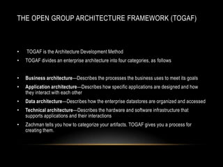 THE OPEN GROUP ARCHITECTURE FRAMEWORK (TOGAF)



•   TOGAF is the Architecture Development Method
•   TOGAF divides an enterprise architecture into four categories, as follows


•   Business architecture—Describes the processes the business uses to meet its goals
•   Application architecture—Describes how specific applications are designed and how
    they interact with each other
•   Data architecture—Describes how the enterprise datastores are organized and accessed
•   Technical architecture—Describes the hardware and software infrastructure that
    supports applications and their interactions
•   Zachman tells you how to categorize your artifacts. TOGAF gives you a process for
    creating them.
 