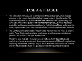 PHASE A & PHASE B
•   The culmination of Phase A will be a Statement of Architecture Work, which must be
    approved by the various stakeholders before the next phase of the ADM begins. The
    output of this phase is to create an architectural vision for the first pass through the
    ADM cycle. Architect will guide Client into choosing the project, validating the project
    against the architectural principles established in the Preliminary Phase, and ensure that
    the appropriate stakeholders have been identified and their issues have been addressed.
•   The Architectural Vision created in Phase A will be the main input into Phase B. Client’s
    goal in Phase B is to create a detailed baseline and target business architecture and
    perform a full analysis of the gaps between them.
•   Phase B is quite involved—involving business modeling, highly detailed business
    analysis, and technical-requirements documentation. A successful Phase B requires input
    from many stakeholders. The major outputs will be a detailed description of the baseline
    and target business objectives, and gap descriptions of the business architecture.
 