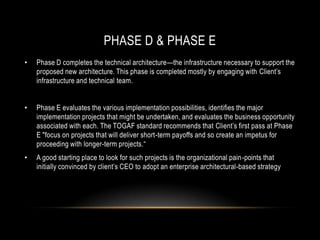 PHASE D & PHASE E
•   Phase D completes the technical architecture—the infrastructure necessary to support the
    proposed new architecture. This phase is completed mostly by engaging with Client’s
    infrastructure and technical team.


•   Phase E evaluates the various implementation possibilities, identifies the major
    implementation projects that might be undertaken, and evaluates the business opportunity
    associated with each. The TOGAF standard recommends that Client’s first pass at Phase
    E "focus on projects that will deliver short-term payoffs and so create an impetus for
    proceeding with longer-term projects.―
•   A good starting place to look for such projects is the organizational pain-points that
    initially convinced by client’s CEO to adopt an enterprise architectural-based strategy
 
