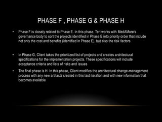 PHASE F , PHASE G & PHASE H
•   Phase F is closely related to Phase E. In this phase, Teri works with MedAMore's
    governance body to sort the projects identified in Phase E into priority order that include
    not only the cost and benefits (identified in Phase E), but also the risk factors


•   In Phase G, Client takes the prioritized list of projects and creates architectural
    specifications for the implementation projects. These specifications will include
    acceptance criteria and lists of risks and issues
•   The final phase is H. In this phase, Client modifies the architectural change-management
    process with any new artifacts created in this last iteration and with new information that
    becomes available
 