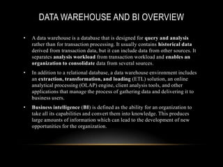 DATA WAREHOUSE AND BI OVERVIEW

•   A data warehouse is a database that is designed for query and analysis
    rather than for transaction processing. It usually contains historical data
    derived from transaction data, but it can include data from other sources. It
    separates analysis workload from transaction workload and enables an
    organization to consolidate data from several sources.
•   In addition to a relational database, a data warehouse environment includes
    an extraction, transformation, and loading (ETL) solution, an online
    analytical processing (OLAP) engine, client analysis tools, and other
    applications that manage the process of gathering data and delivering it to
    business users.
•   Business intelligence (BI) is defined as the ability for an organization to
    take all its capabilities and convert them into knowledge. This produces
    large amounts of information which can lead to the development of new
    opportunities for the organization.
 