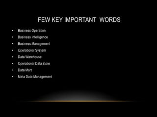 FEW KEY IMPORTANT WORDS
•   Business Operation
•   Business Intelligence
•   Business Management
•   Operational System
•   Data Warehouse
•   Operational Data store
•   Data Mart
•   Meta Data Management
 