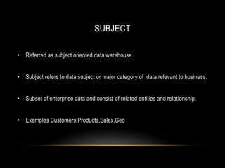 SUBJECT

• Referred as subject oriented data warehouse


• Subject refers to data subject or major category of data relevant to business.


• Subset of enterprise data and consist of related entities and relationship.


• Examples Customers,Products,Sales,Geo
 