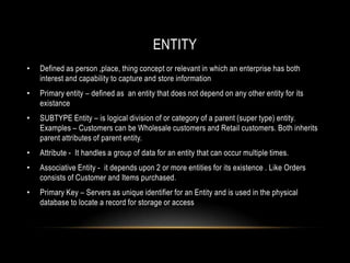 ENTITY
•   Defined as person ,place, thing concept or relevant in which an enterprise has both
    interest and capability to capture and store information
•   Primary entity – defined as an entity that does not depend on any other entity for its
    existance
•   SUBTYPE Entity – is logical division of or category of a parent (super type) entity.
    Examples – Customers can be Wholesale customers and Retail customers. Both inherits
    parent attributes of parent entity.
•   Attribute - It handles a group of data for an entity that can occur multiple times.
•   Associative Entity - it depends upon 2 or more entities for its existence . Like Orders
    consists of Customer and Items purchased.
•   Primary Key – Servers as unique identifier for an Entity and is used in the physical
    database to locate a record for storage or access
 