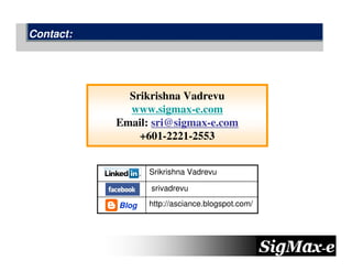 Contact:




             Srikrishna Vadrevu
             www.sigmax-e.com
           Email: sri@sigmax-e.com
               +601-2221-2553


                  Srikrishna Vadrevu

                  srivadrevu

           Blog   http://asciance.blogspot.com/
 