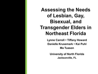 Assessing the Needs
of Lesbian, Gay,
Bisexual, and
Transgender Elders in
Northeast Florida
Lynne Carroll  Tiffany Howard
Danielle Krusemark  Kai Puhl
Ma Tuason
University of North Florida
Jacksonville, FL
 