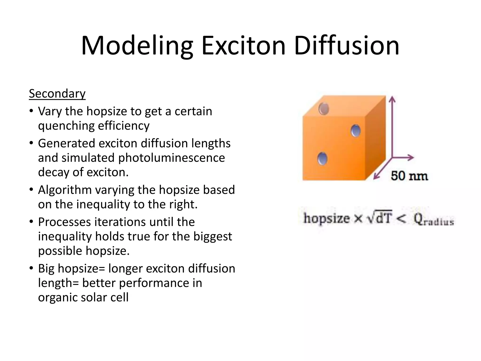 Modeling Exciton Diffusion
Secondary
• Vary the hopsize to get a certain
quenching efficiency
• Generated exciton diffusion lengths
and simulated photoluminescence
decay of exciton.
• Algorithm varying the hopsize based
on the inequality to the right.
• Processes iterations until the
inequality holds true for the biggest
possible hopsize.
• Big hopsize= longer exciton diffusion
length= better performance in
organic solar cell
 