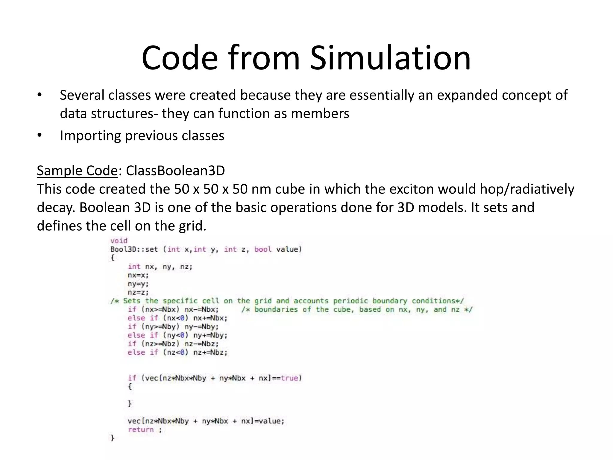 Code from Simulation
• Several classes were created because they are essentially an expanded concept of
data structures- they can function as members
• Importing previous classes
Sample Code: ClassBoolean3D
This code created the 50 x 50 x 50 nm cube in which the exciton would hop/radiatively
decay. Boolean 3D is one of the basic operations done for 3D models. It sets and
defines the cell on the grid.
 