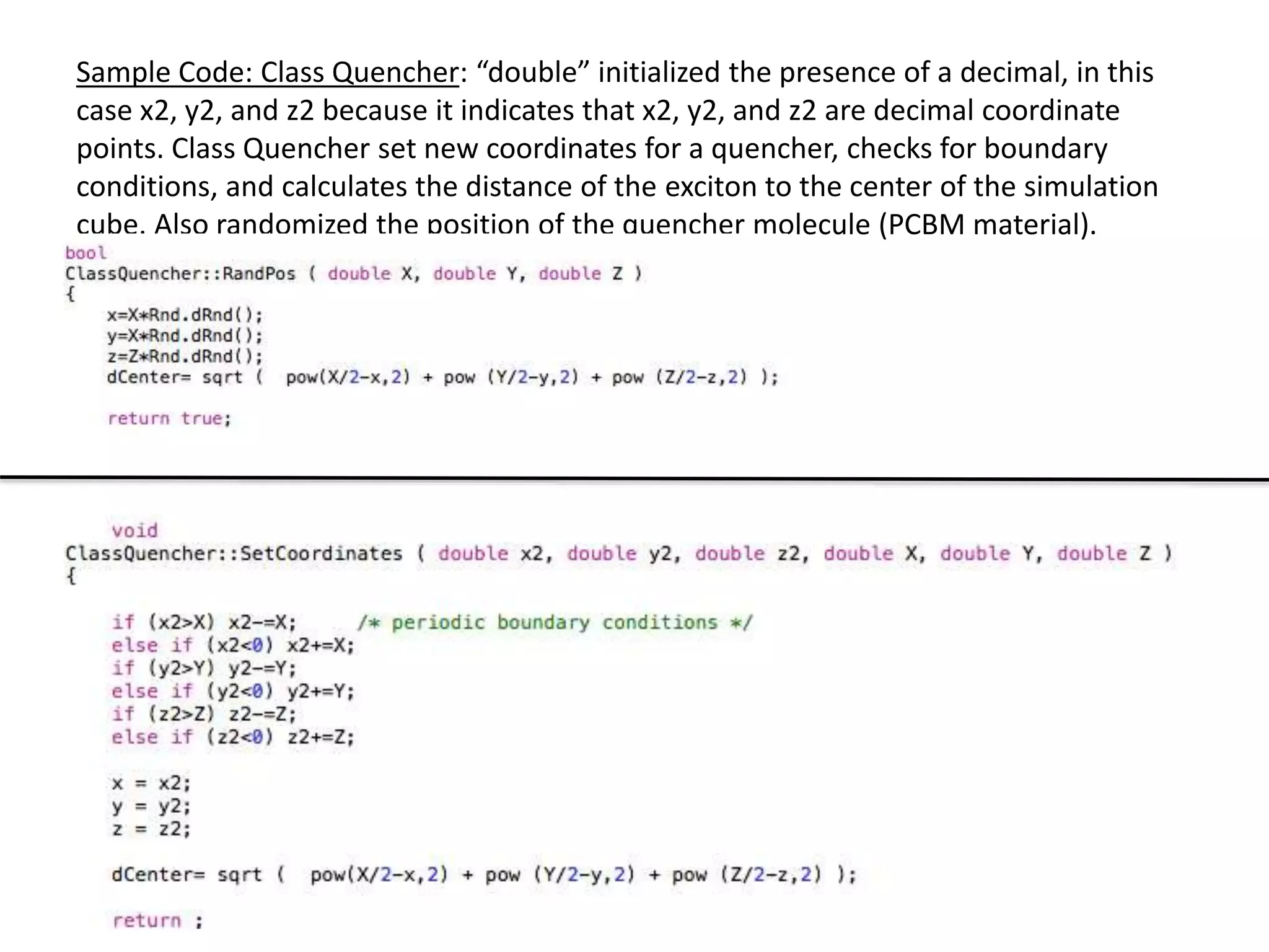 Sample Code: Class Quencher: “double” initialized the presence of a decimal, in this
case x2, y2, and z2 because it indicates that x2, y2, and z2 are decimal coordinate
points. Class Quencher set new coordinates for a quencher, checks for boundary
conditions, and calculates the distance of the exciton to the center of the simulation
cube. Also randomized the position of the quencher molecule (PCBM material).
 