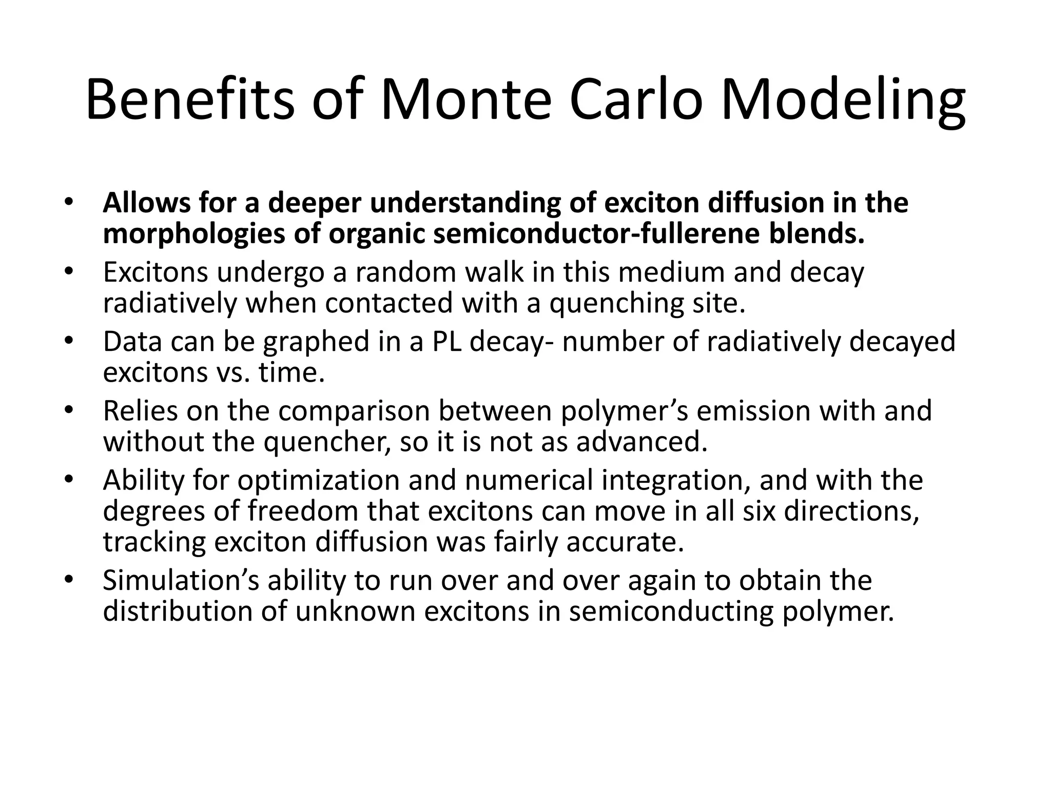 Benefits of Monte Carlo Modeling
• Allows for a deeper understanding of exciton diffusion in the
morphologies of organic semiconductor-fullerene blends.
• Excitons undergo a random walk in this medium and decay
radiatively when contacted with a quenching site.
• Data can be graphed in a PL decay- number of radiatively decayed
excitons vs. time.
• Relies on the comparison between polymer’s emission with and
without the quencher, so it is not as advanced.
• Ability for optimization and numerical integration, and with the
degrees of freedom that excitons can move in all six directions,
tracking exciton diffusion was fairly accurate.
• Simulation’s ability to run over and over again to obtain the
distribution of unknown excitons in semiconducting polymer.
 