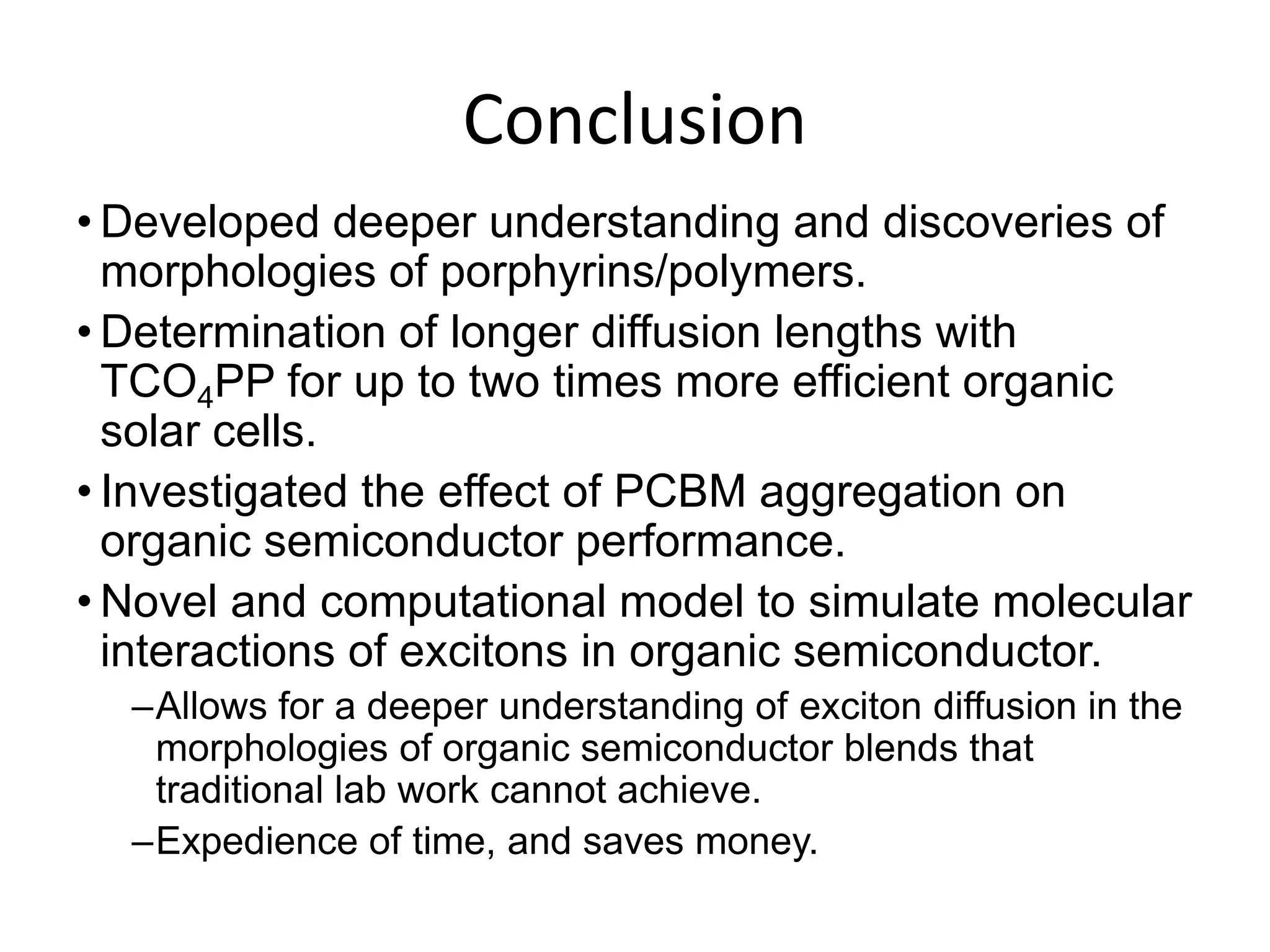 Conclusion
• Developed deeper understanding and discoveries of
morphologies of porphyrins/polymers.
• Determination of longer diffusion lengths with
TCO4PP for up to two times more efficient organic
solar cells.
• Investigated the effect of PCBM aggregation on
organic semiconductor performance.
• Novel and computational model to simulate molecular
interactions of excitons in organic semiconductor.
–Allows for a deeper understanding of exciton diffusion in the
morphologies of organic semiconductor blends that
traditional lab work cannot achieve.
–Expedience of time, and saves money.
 