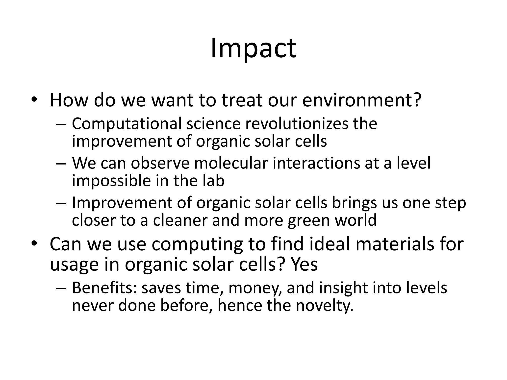 Impact
• How do we want to treat our environment?
– Computational science revolutionizes the
improvement of organic solar cells
– We can observe molecular interactions at a level
impossible in the lab
– Improvement of organic solar cells brings us one step
closer to a cleaner and more green world
• Can we use computing to find ideal materials for
usage in organic solar cells? Yes
– Benefits: saves time, money, and insight into levels
never done before, hence the novelty.
 