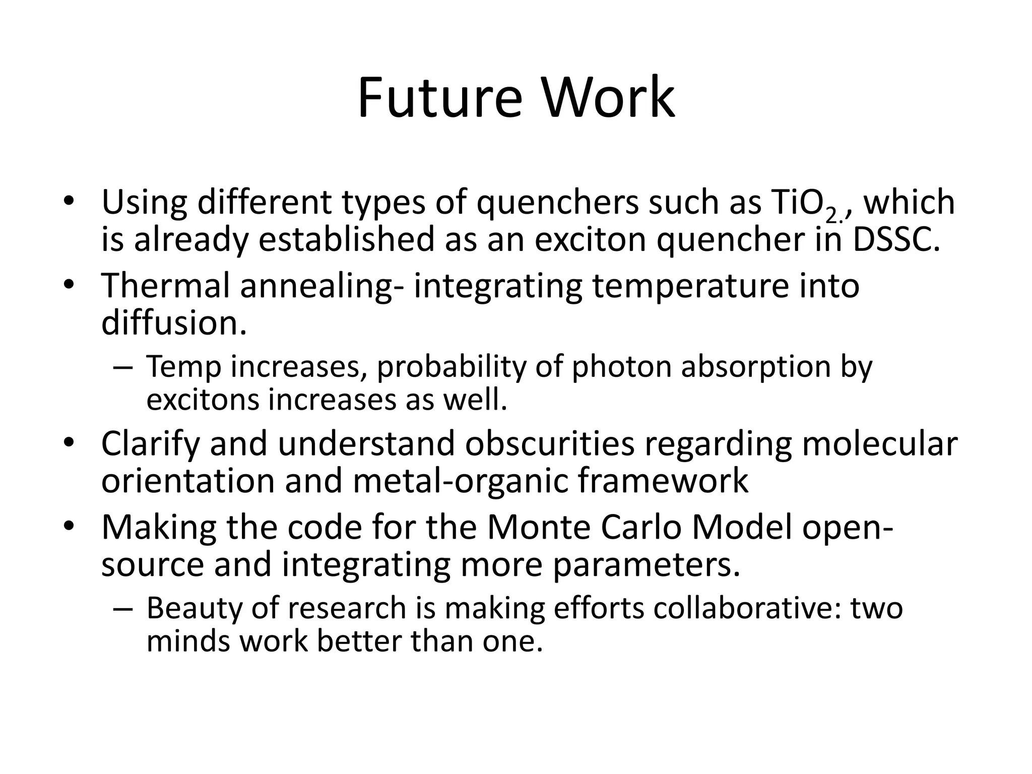 Future Work
• Using different types of quenchers such as TiO2., which
is already established as an exciton quencher in DSSC.
• Thermal annealing- integrating temperature into
diffusion.
– Temp increases, probability of photon absorption by
excitons increases as well.
• Clarify and understand obscurities regarding molecular
orientation and metal-organic framework
• Making the code for the Monte Carlo Model open-
source and integrating more parameters.
– Beauty of research is making efforts collaborative: two
minds work better than one.
 