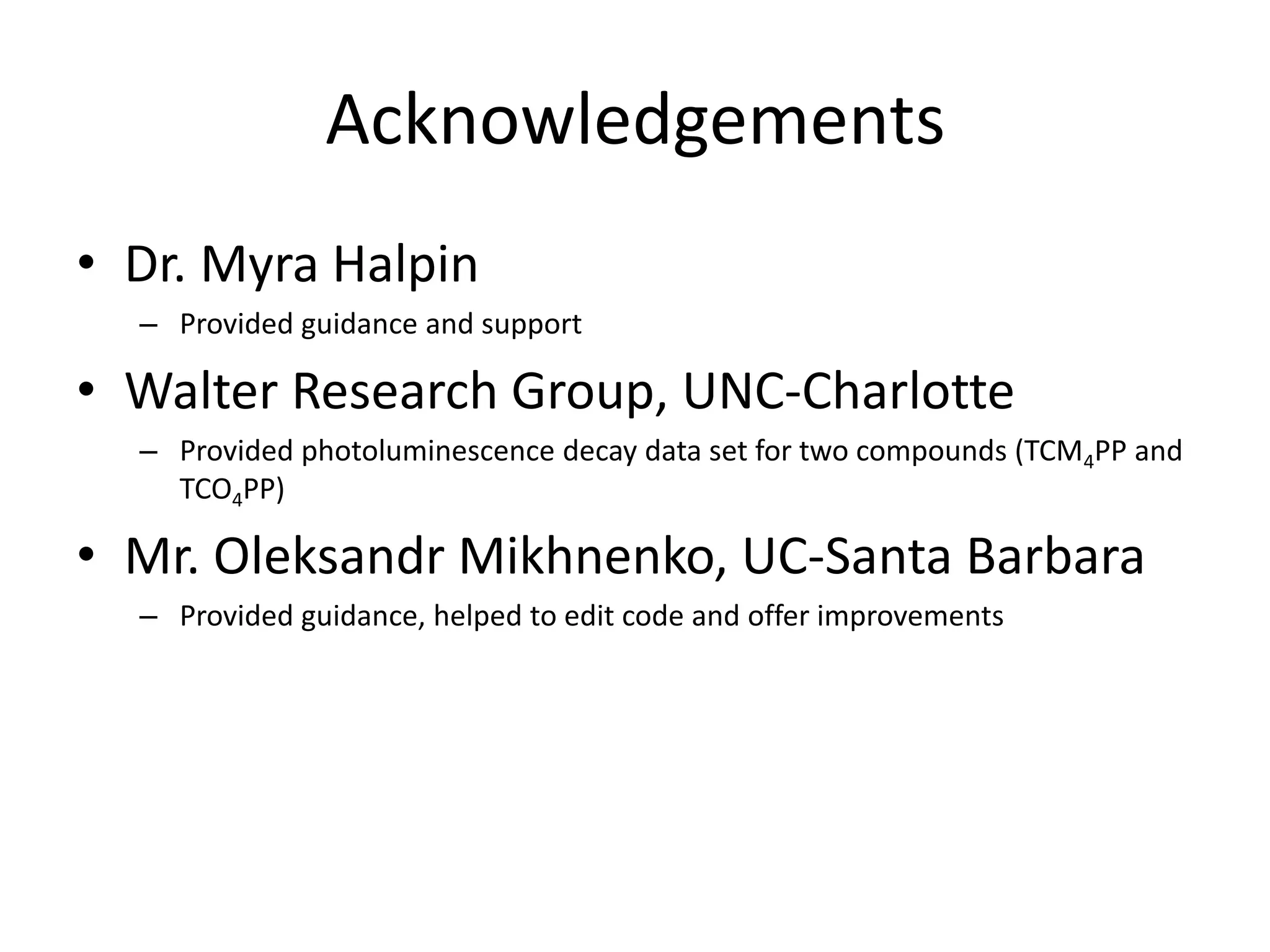 Acknowledgements
• Dr. Myra Halpin
– Provided guidance and support
• Walter Research Group, UNC-Charlotte
– Provided photoluminescence decay data set for two compounds (TCM4PP and
TCO4PP)
• Mr. Oleksandr Mikhnenko, UC-Santa Barbara
– Provided guidance, helped to edit code and offer improvements
 