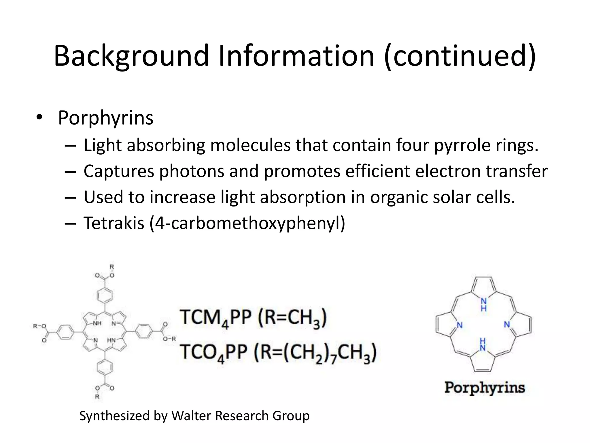 Background Information (continued)
• Porphyrins
– Light absorbing molecules that contain four pyrrole rings.
– Captures photons and promotes efficient electron transfer
– Used to increase light absorption in organic solar cells.
– Tetrakis (4-carbomethoxyphenyl)
Synthesized by Walter Research Group
 