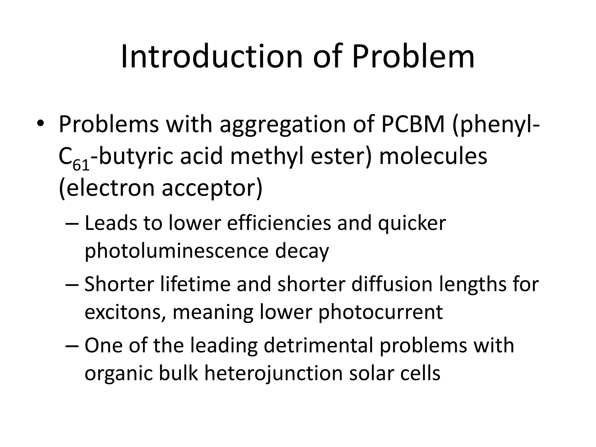 Introduction of Problem
• Problems with aggregation of PCBM (phenyl-
C61-butyric acid methyl ester) molecules
(electron acceptor)
– Leads to lower efficiencies and quicker
photoluminescence decay
– Shorter lifetime and shorter diffusion lengths for
excitons, meaning lower photocurrent
– One of the leading detrimental problems with
organic bulk heterojunction solar cells
 