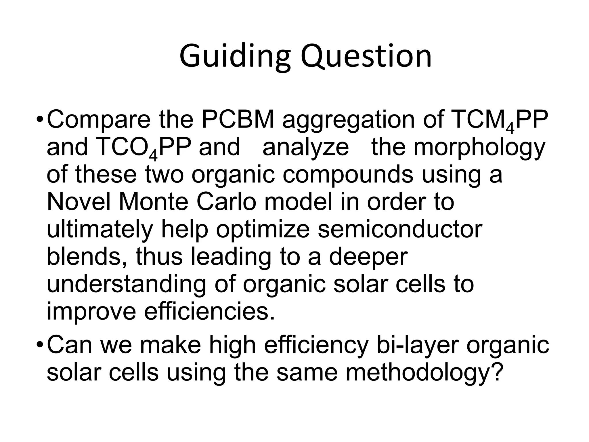 GGuiding Question
•Compare the PCBM aggregation of TCM4PP
and TCO4PP and analyze the morphology
of these two organic compounds using a
Novel Monte Carlo model in order to
ultimately help optimize semiconductor
blends, thus leading to a deeper
understanding of organic solar cells to
improve efficiencies.
•Can we make high efficiency bi-layer organic
solar cells using the same methodology?
 