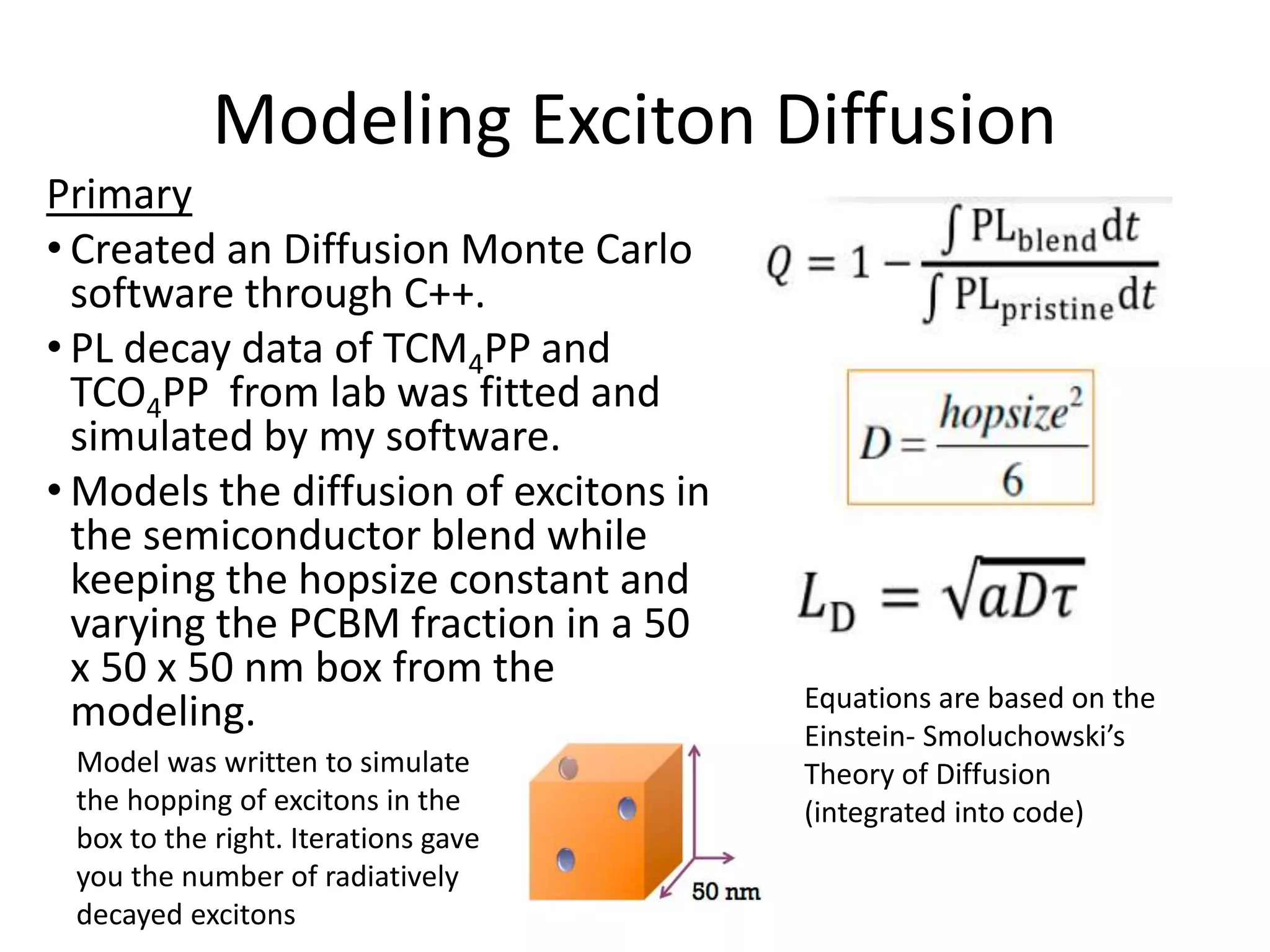 Modeling Exciton Diffusion
Primary
• Created an Diffusion Monte Carlo
software through C++.
• PL decay data of TCM4PP and
TCO4PP from lab was fitted and
simulated by my software.
• Models the diffusion of excitons in
the semiconductor blend while
keeping the hopsize constant and
varying the PCBM fraction in a 50
x 50 x 50 nm box from the
modeling. Equations are based on the
Einstein- Smoluchowski’s
Theory of Diffusion
(integrated into code)
Model was written to simulate
the hopping of excitons in the
box to the right. Iterations gave
you the number of radiatively
decayed excitons
 