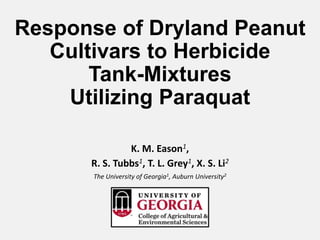 Response of Dryland Peanut
Cultivars to Herbicide
Tank-Mixtures
Utilizing Paraquat
K. M. Eason1,
R. S. Tubbs1, T. L. Grey1, X. S. Li2
The University of Georgia1, Auburn University2
 
