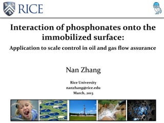 Interaction of phosphonates onto the
        immobilized surface:
Application to scale control in oil and gas flow assurance



                      Nan Zhang
                        Rice University
                      nanzhang@rice.edu
                          March, 2013
 