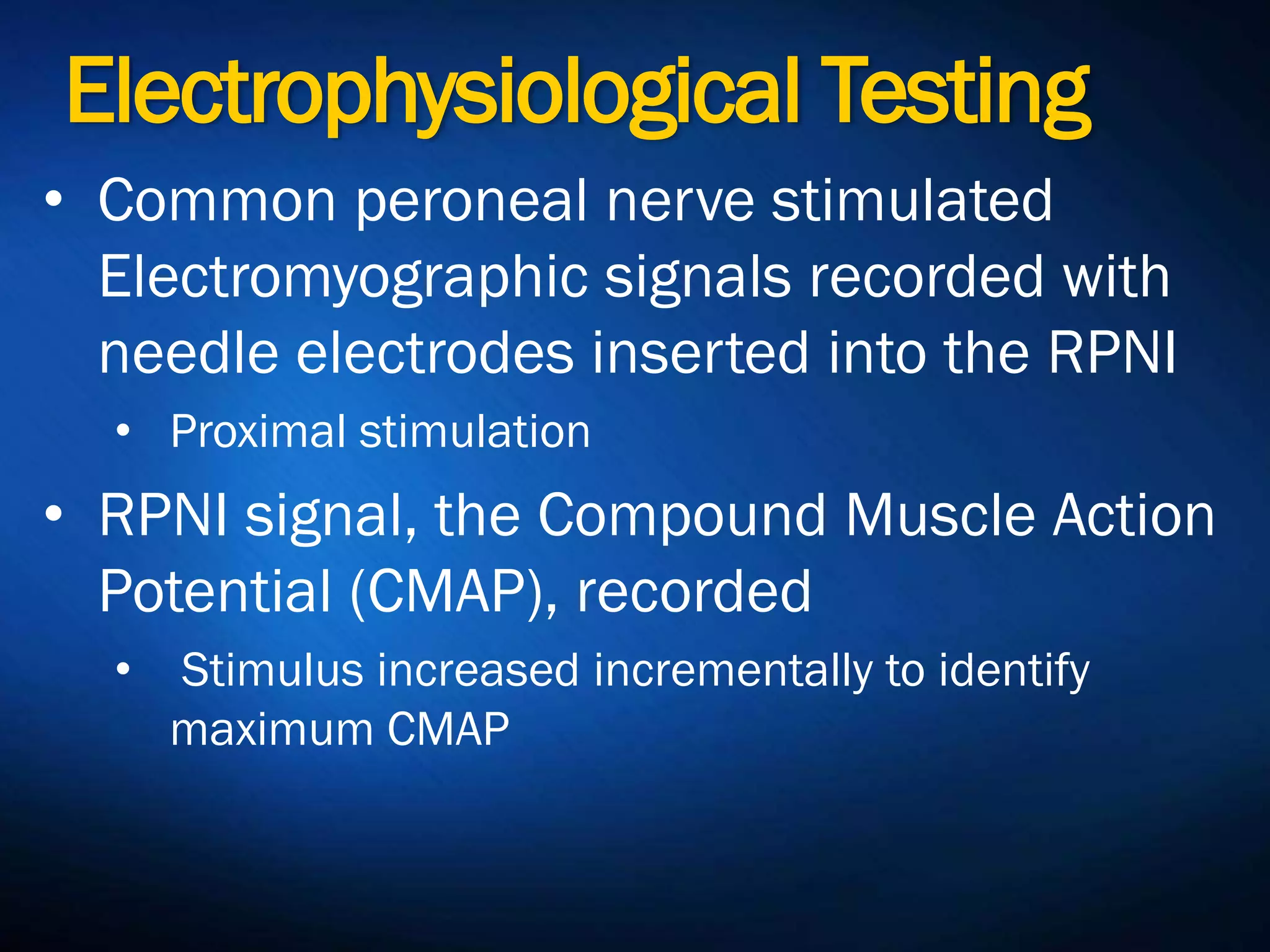 Electrophysiological
Testing• Common peroneal nerve stimulated
Electromyographic signals recorded
with needle electrodes inserted into the
RPNI
• Proximal stimulation
• RPNI signal, the Compound Muscle
Action Potential (CMAP), recorded
• Stimulus increased incrementally to identify
maximum CMAP
 