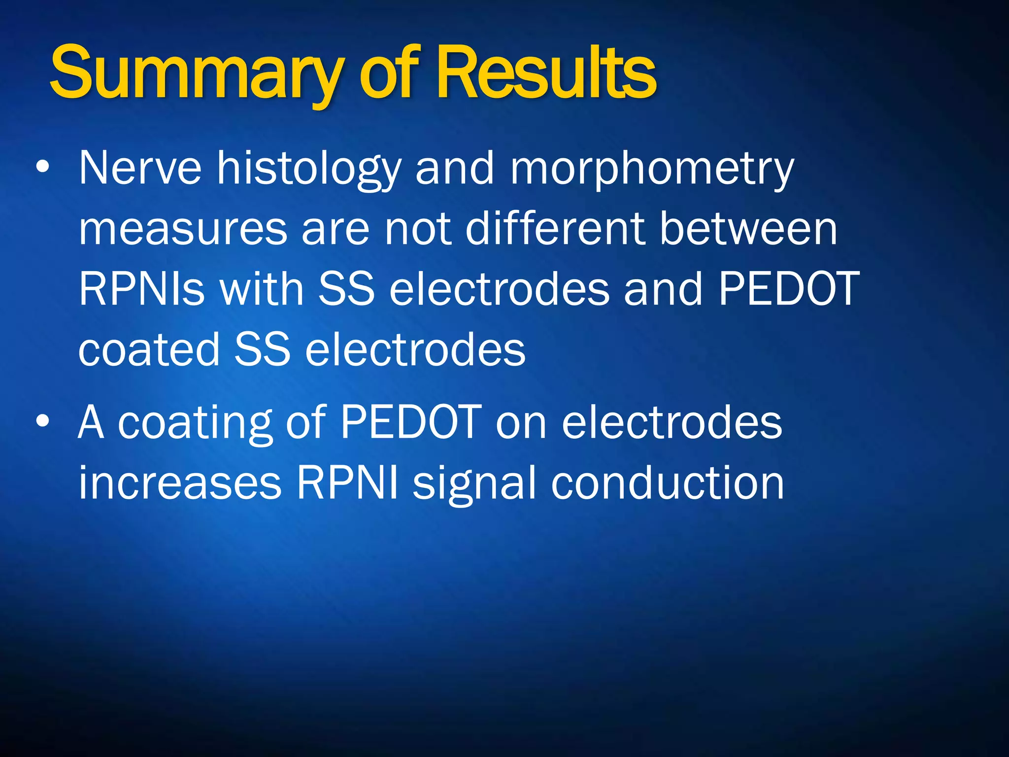 Summary of Results
• Nerve histology and morphometry
measures are not different between
RPNIs with SS electrodes and PEDOT
coated SS electrodes
• A coating of PEDOT on electrodes
increases RPNI signal conduction
 