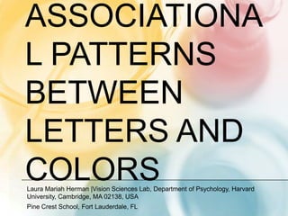 ASSOCIATIONA
L PATTERNS
BETWEEN
LETTERS AND
COLORS
Laura Mariah Herman |Vision Sciences Lab, Department of Psychology, Harvard
University, Cambridge, MA 02138, USA
Pine Crest School, Fort Lauderdale, FL
 