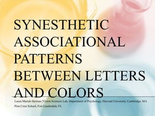 SYNESTHETIC
ASSOCIATIONAL
PATTERNS
BETWEEN LETTERS
AND COLORS
Laura Mariah Herman |Vision Sciences Lab, Department of Psychology, Harvard University, Cambridge, MA
Pine Crest School, Fort Lauderdale, FL
 