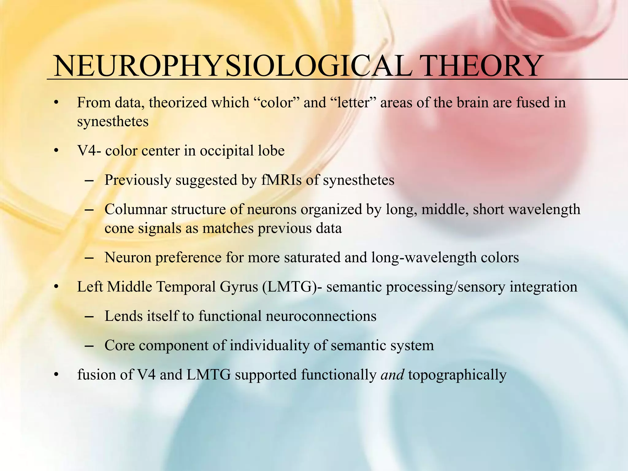 NEUROPHYSIOLOGICAL THEORY
•   From data, theorized which “color” and “letter” areas of the brain are fused in
    synesthetes
•   V4- color center in occipital lobe
     – Previously suggested by fMRIs of synesthetes
     – Columnar structure of neurons organized by long, middle, short wavelength
       cone signals as matches previous data
     – Neuron preference for more saturated and long-wavelength colors
•   Left Middle Temporal Gyrus (LMTG)- semantic processing/sensory integration
     – Lends itself to functional neuroconnections
     – Core component of individuality of semantic system
•   fusion of V4 and LMTG supported functionally and topographically
 