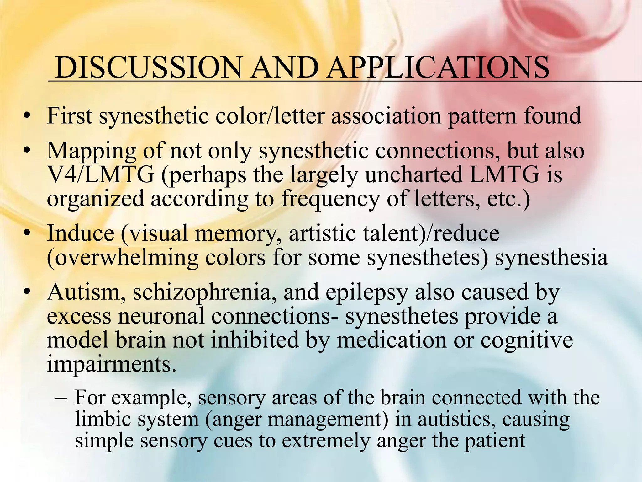 DISCUSSION AND APPLICATIONS
• First synesthetic color/letter association pattern found
• Mapping of not only synesthetic connections, but also
  V4/LMTG (perhaps the largely uncharted LMTG is
  organized according to frequency of letters, etc.)
• Induce (visual memory, artistic talent)/reduce
  (overwhelming colors for some synesthetes) synesthesia
• Autism, schizophrenia, and epilepsy also caused by
  excess neuronal connections- synesthetes provide a
  model brain not inhibited by medication or cognitive
  impairments.
   – For example, sensory areas of the brain connected with the
     limbic system (anger management) in autistics, causing
     simple sensory cues to extremely anger the patient
 