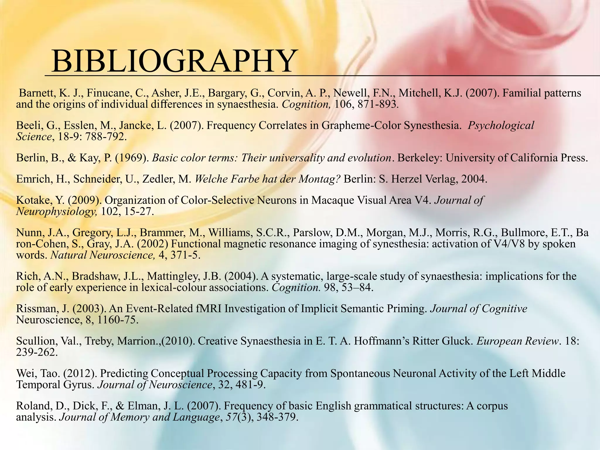BIBLIOGRAPHY
 Barnett, K. J., Finucane, C., Asher, J.E., Bargary, G., Corvin, A. P., Newell, F.N., Mitchell, K.J. (2007). Familial patterns
and the origins of individual diﬀerences in synaesthesia. Cognition, 106, 871-893.
Beeli, G., Esslen, M., Jancke, L. (2007). Frequency Correlates in Grapheme-Color Synesthesia. Psychological
Science, 18-9: 788-792.
Berlin, B., & Kay, P. (1969). Basic color terms: Their universality and evolution. Berkeley: University of California Press.
Emrich, H., Schneider, U., Zedler, M. Welche Farbe hat der Montag? Berlin: S. Herzel Verlag, 2004.
Kotake, Y. (2009). Organization of Color-Selective Neurons in Macaque Visual Area V4. Journal of
Neurophysiology, 102, 15-27.
Nunn, J.A., Gregory, L.J., Brammer, M., Williams, S.C.R., Parslow, D.M., Morgan, M.J., Morris, R.G., Bullmore, E.T., Ba
ron-Cohen, S., Gray, J.A. (2002) Functional magnetic resonance imaging of synesthesia: activation of V4/V8 by spoken
words. Natural Neuroscience, 4, 371-5.
Rich, A.N., Bradshaw, J.L., Mattingley, J.B. (2004). A systematic, large-scale study of synaesthesia: implications for the
role of early experience in lexical-colour associations. Cognition. 98, 53–84.
Rissman, J. (2003). An Event-Related fMRI Investigation of Implicit Semantic Priming. Journal of Cognitive
Neuroscience, 8, 1160-75.
Scullion, Val., Treby, Marrion.,(2010). Creative Synaesthesia in E. T. A. Hoffmann’s Ritter Gluck. European Review. 18:
239-262.
Wei, Tao. (2012). Predicting Conceptual Processing Capacity from Spontaneous Neuronal Activity of the Left Middle
Temporal Gyrus. Journal of Neuroscience, 32, 481-9.
Roland, D., Dick, F., & Elman, J. L. (2007). Frequency of basic English grammatical structures: A corpus
analysis. Journal of Memory and Language, 57(3), 348-379.
 