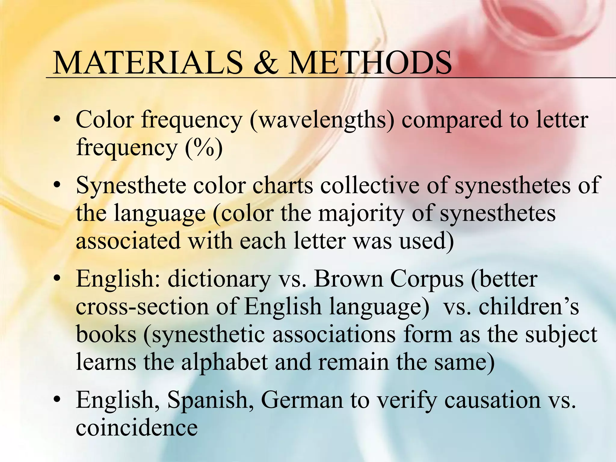 MATERIALS & METHODS
• Color frequency (wavelengths) compared to letter
  frequency (%)
• Synesthete color charts collective of synesthetes of
  the language (color the majority of synesthetes
  associated with each letter was used)
• English: dictionary vs. Brown Corpus (better
  cross-section of English language) vs. children’s
  books (synesthetic associations form as the subject
  learns the alphabet and remain the same)
• English, Spanish, German to verify causation vs.
  coincidence
 
