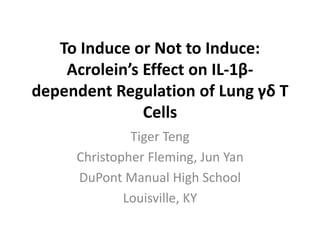 To Induce or Not to Induce:
Acrolein’s Effect on IL-1β-
dependent Regulation of Lung γδ T
Cells
Tiger Teng
Christopher Fleming, Jun Yan
DuPont Manual High School
Louisville, KY
 
