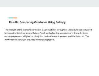 Results: Comparing Overtones Using Entropy
The strength of the overtone harmonics at various times throughout the seizure was compared
between the Spectrogram and Cohen-Posch methods using a measure of entropy. A higher
entropy represents a higher certainty that the fundamental frequency will be detected. This
method of data analysis provided the following figures.
 