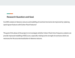 Research Question and Goal
Can EEG analysis of absence seizures and modelling of overtone harmonics be improved by replacing
spectrogram features with Cohen-Posch features?
The goal of this phase of the project is to investigate whether Cohen-Posch time-frequency analysis can
provide improved modelling of EEG scans, especially relating to the strength of overtones which are
necessary for the accurate localization of absence seizures.
 