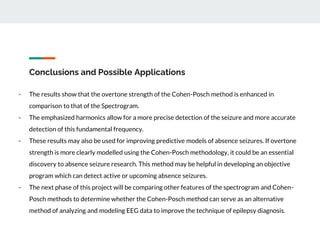 Conclusions and Possible Applications
- The results show that the overtone strength of the Cohen-Posch method is enhanced in
comparison to that of the Spectrogram.
- The emphasized harmonics allow for a more precise detection of the seizure and more accurate
detection of this fundamental frequency.
- These results may also be used for improving predictive models of absence seizures. If overtone
strength is more clearly modelled using the Cohen-Posch methodology, it could be an essential
discovery to absence seizure research. This method may be helpful in developing an objective
program which can detect active or upcoming absence seizures.
- The next phase of this project will be comparing other features of the spectrogram and Cohen-
Posch methods to determine whether the Cohen-Posch method can serve as an alternative
method of analyzing and modeling EEG data to improve the technique of epilepsy diagnosis.
 