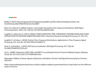 Baillet, S. (2011). Electromagnetic Brain Mapping Using MEG and EEG. Oxford Handbooks Online. doi:
10.1093/oxfordhb/9780195342161.013.0007
Davy, M., & Doucet, A. (2003). Copulas: a new insight into positive time-frequency distributions. IEEE Signal
Processing Letters, 10(7), 215–218. doi: 10.1109/lsp.2003.811636
Loughlin, P., & Bernard, G. (1997). COHEN–POSCH (POSITIVE) TIME–FREQUENCY DISTRIBUTIONS AND THEIR
APPLICATION TO MACHINE VIBRATION ANALYSIS☆. Mechanical Systems and Signal Processing, 11, 561-576.
Loughlin, P., & Cohen, L. (2018). Positive Time–Frequency Distributions. Applications in Time-Frequency Signal
Processing, 121–162. doi: 10.1201/9781315220017-3
Sanei, S., & Chambers, J. (2013). EEG Source Localization. EEG Signal Processing, 197–218. doi:
10.1002/9780470511923.ch5
So, E. L. (2000). Integration of EEG, MRI, and SPECT in Localizing the Seizure Focus for Epilepsy Surgery. Epilepsia,
41(s3). doi: 10.1111/j.1528-1157.2000.tb01534.x
Oppenheim, Willsky, & Navab. Signals and Systems, 2nd Edition, Prentice-Hall Signal Processing Series, Prentice-
Hall,1997
Https://www.epilepsyqueensland.com.au/about-epilepsy-epilepsy-queensland/seizure-types/what-are-the-different-
types-of-seizures
 
