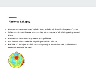 Absence Epilepsy
- Absence seizures are caused by brief abnormal electrical activity in a person’s brain
- When people have absence seizures, they are not aware of what is happening around
them
- Absence seizures are mostly seen in young children
- An observer may not see the beginning or end of a seizure
- Because of the unpredictability and irregularity of absence seizure, prediction and
detection methods are vital
 